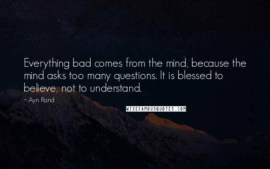 Ayn Rand Quotes: Everything bad comes from the mind, because the mind asks too many questions. It is blessed to believe, not to understand.