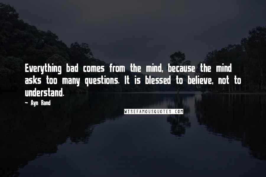 Ayn Rand Quotes: Everything bad comes from the mind, because the mind asks too many questions. It is blessed to believe, not to understand.