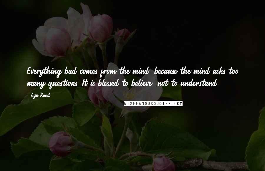 Ayn Rand Quotes: Everything bad comes from the mind, because the mind asks too many questions. It is blessed to believe, not to understand.