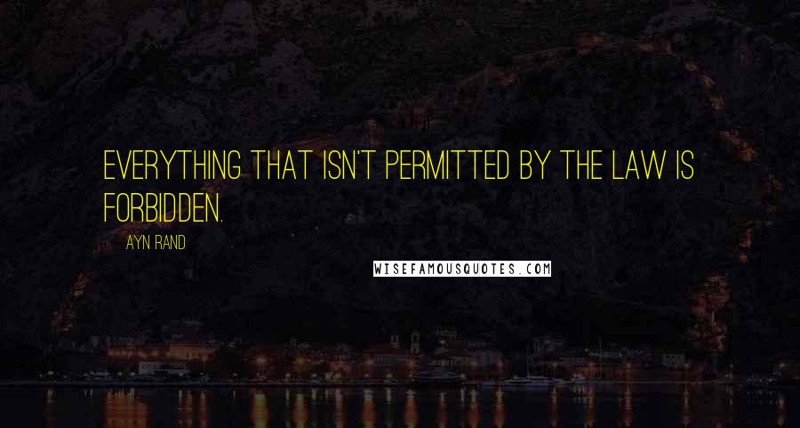 Ayn Rand Quotes: Everything that isn't permitted by The Law is forbidden.
