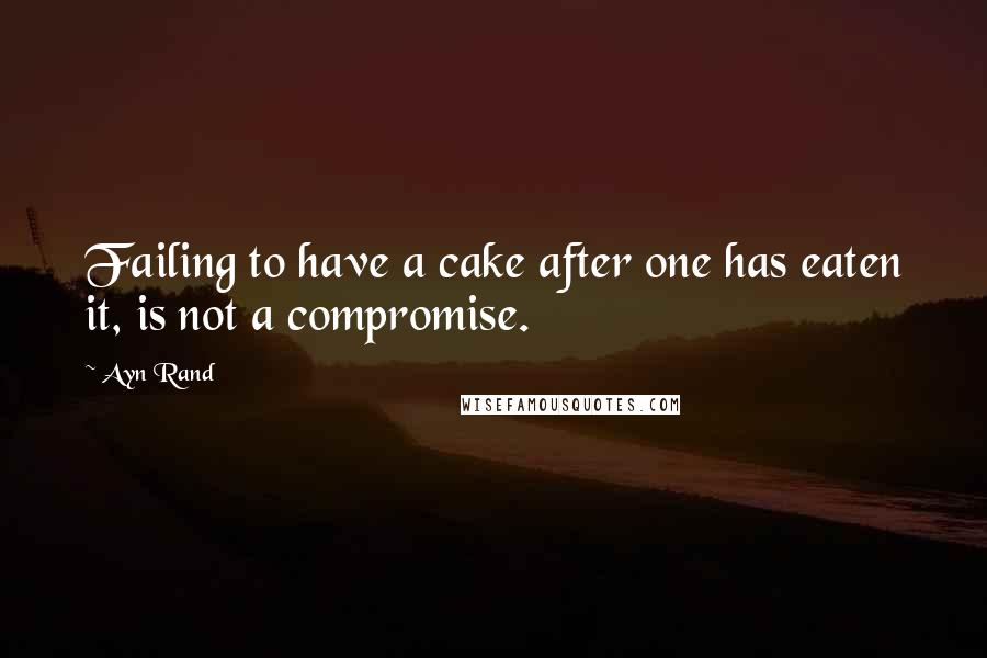 Ayn Rand Quotes: Failing to have a cake after one has eaten it, is not a compromise.