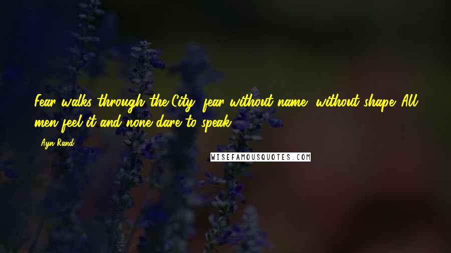 Ayn Rand Quotes: Fear walks through the City, fear without name, without shape. All men feel it and none dare to speak.