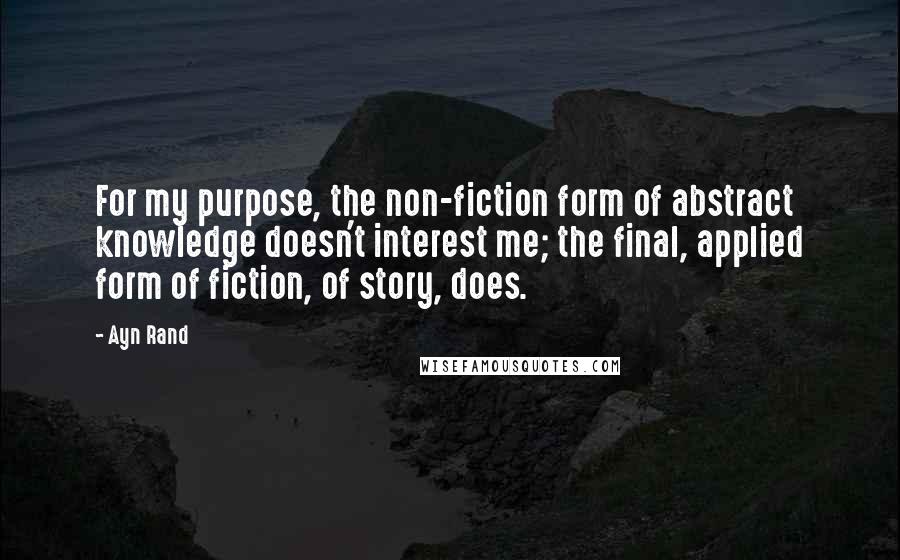 Ayn Rand Quotes: For my purpose, the non-fiction form of abstract knowledge doesn't interest me; the final, applied form of fiction, of story, does.