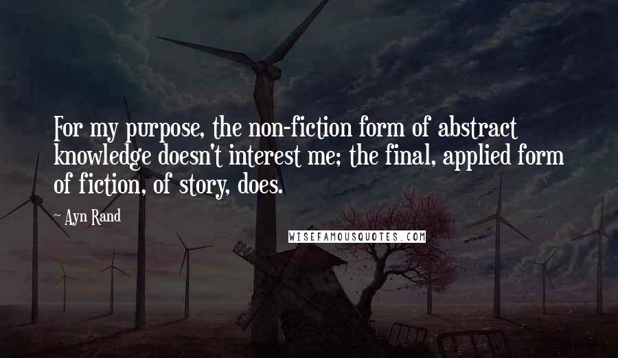 Ayn Rand Quotes: For my purpose, the non-fiction form of abstract knowledge doesn't interest me; the final, applied form of fiction, of story, does.