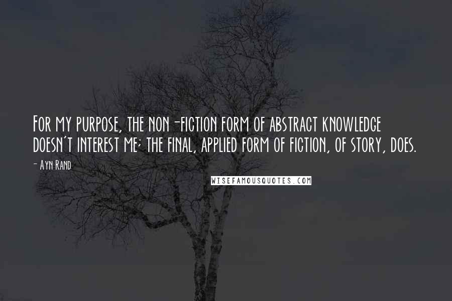 Ayn Rand Quotes: For my purpose, the non-fiction form of abstract knowledge doesn't interest me; the final, applied form of fiction, of story, does.