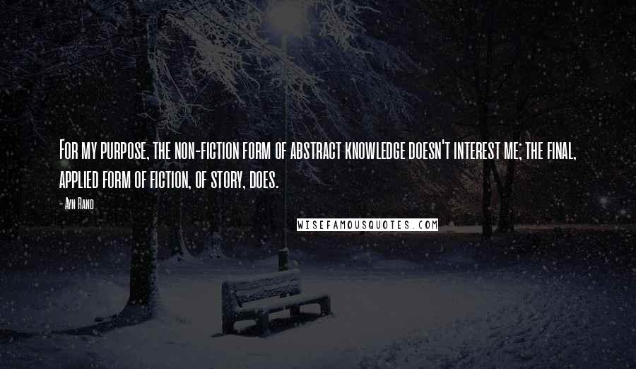 Ayn Rand Quotes: For my purpose, the non-fiction form of abstract knowledge doesn't interest me; the final, applied form of fiction, of story, does.