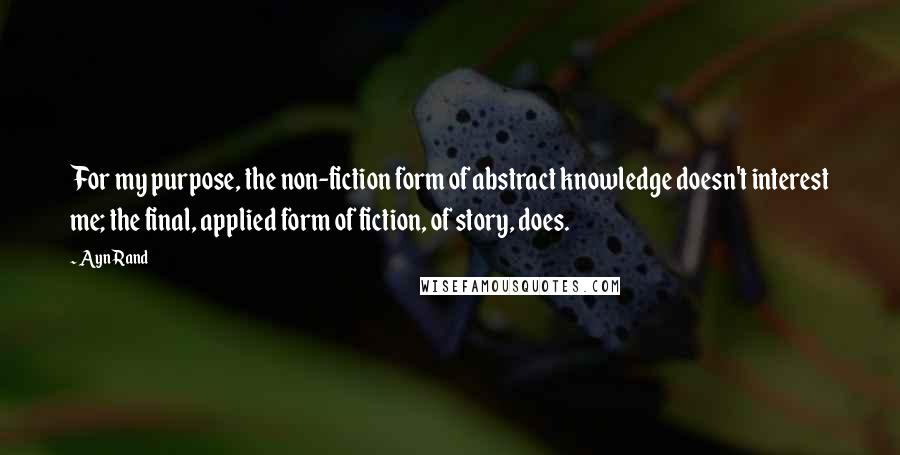 Ayn Rand Quotes: For my purpose, the non-fiction form of abstract knowledge doesn't interest me; the final, applied form of fiction, of story, does.