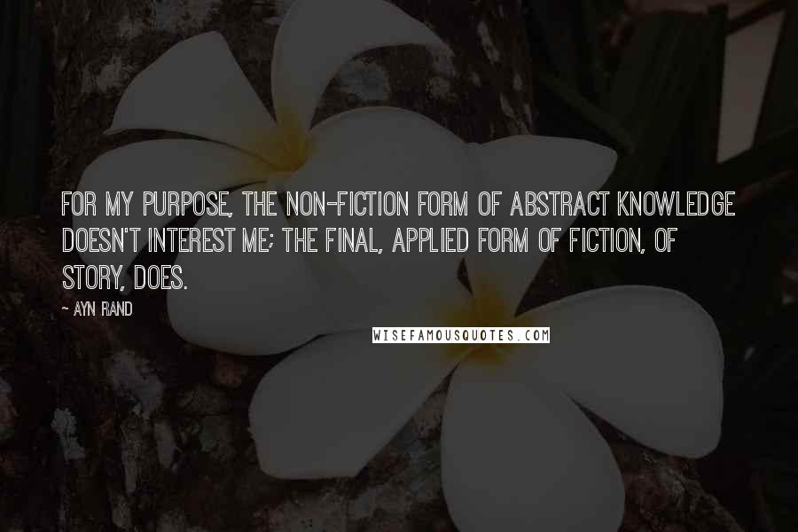 Ayn Rand Quotes: For my purpose, the non-fiction form of abstract knowledge doesn't interest me; the final, applied form of fiction, of story, does.