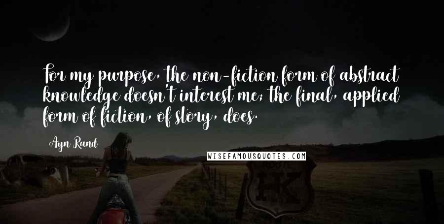 Ayn Rand Quotes: For my purpose, the non-fiction form of abstract knowledge doesn't interest me; the final, applied form of fiction, of story, does.