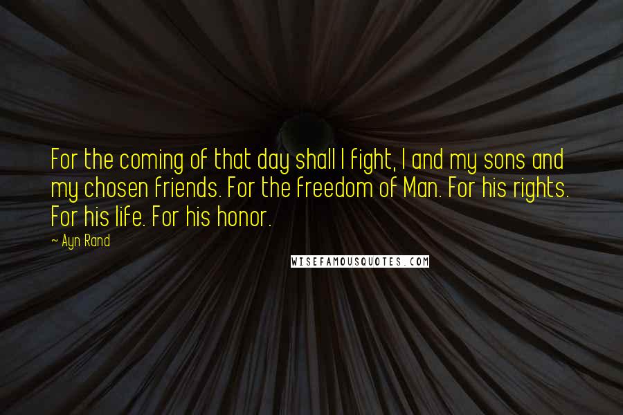 Ayn Rand Quotes: For the coming of that day shall I fight, I and my sons and my chosen friends. For the freedom of Man. For his rights. For his life. For his honor.