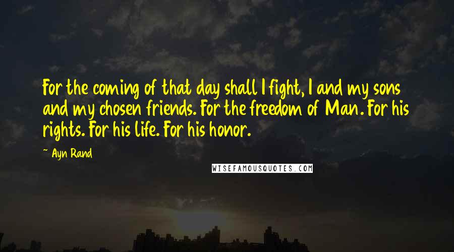 Ayn Rand Quotes: For the coming of that day shall I fight, I and my sons and my chosen friends. For the freedom of Man. For his rights. For his life. For his honor.