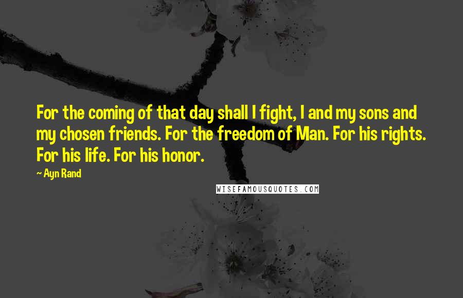 Ayn Rand Quotes: For the coming of that day shall I fight, I and my sons and my chosen friends. For the freedom of Man. For his rights. For his life. For his honor.