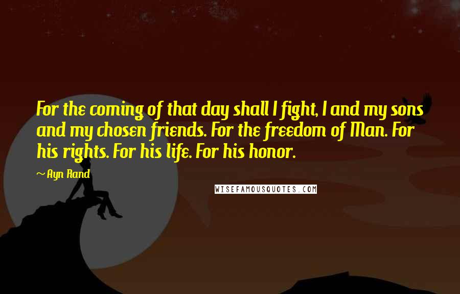 Ayn Rand Quotes: For the coming of that day shall I fight, I and my sons and my chosen friends. For the freedom of Man. For his rights. For his life. For his honor.