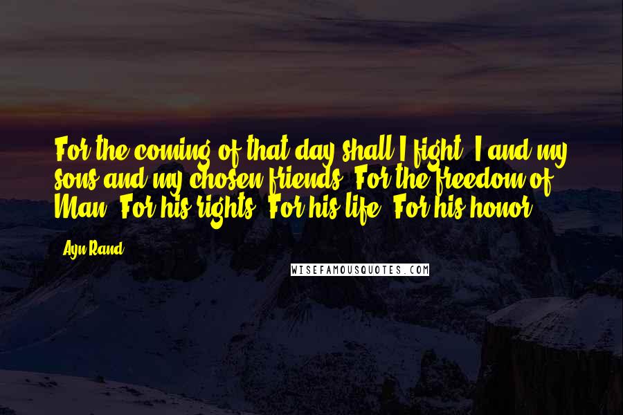 Ayn Rand Quotes: For the coming of that day shall I fight, I and my sons and my chosen friends. For the freedom of Man. For his rights. For his life. For his honor.