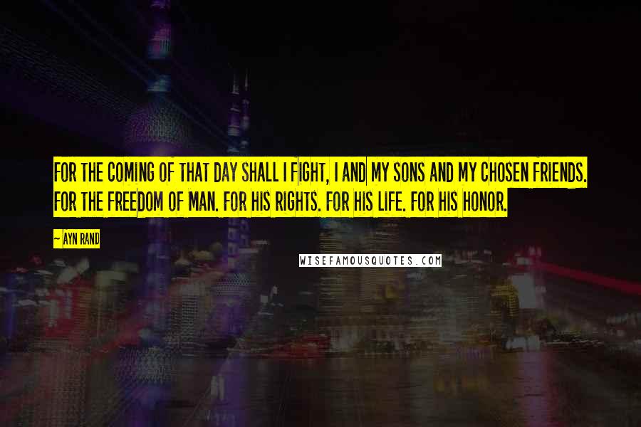 Ayn Rand Quotes: For the coming of that day shall I fight, I and my sons and my chosen friends. For the freedom of Man. For his rights. For his life. For his honor.