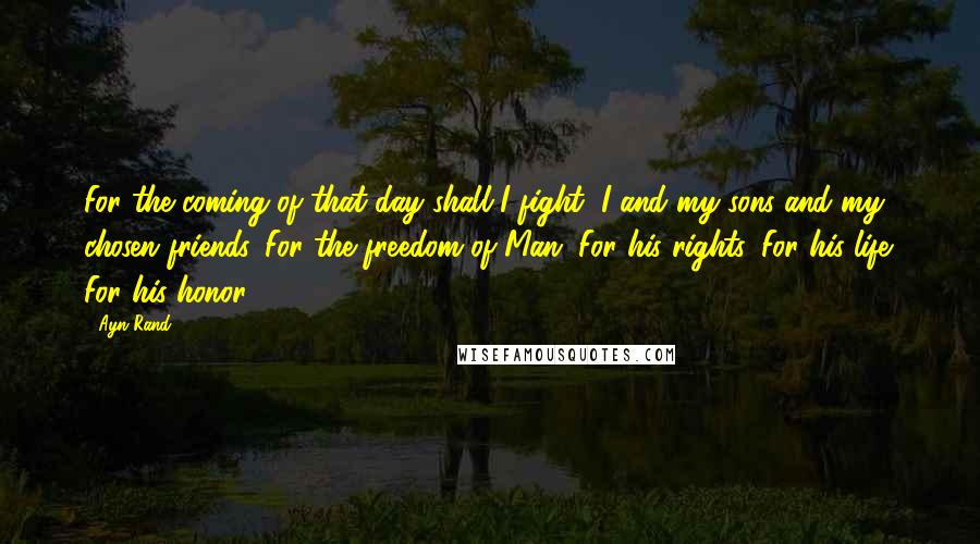 Ayn Rand Quotes: For the coming of that day shall I fight, I and my sons and my chosen friends. For the freedom of Man. For his rights. For his life. For his honor.