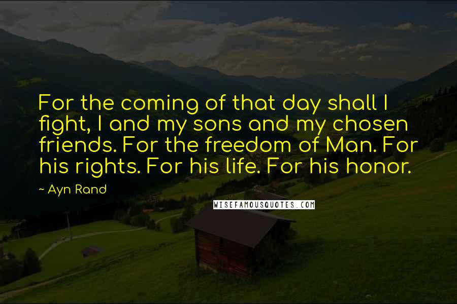 Ayn Rand Quotes: For the coming of that day shall I fight, I and my sons and my chosen friends. For the freedom of Man. For his rights. For his life. For his honor.