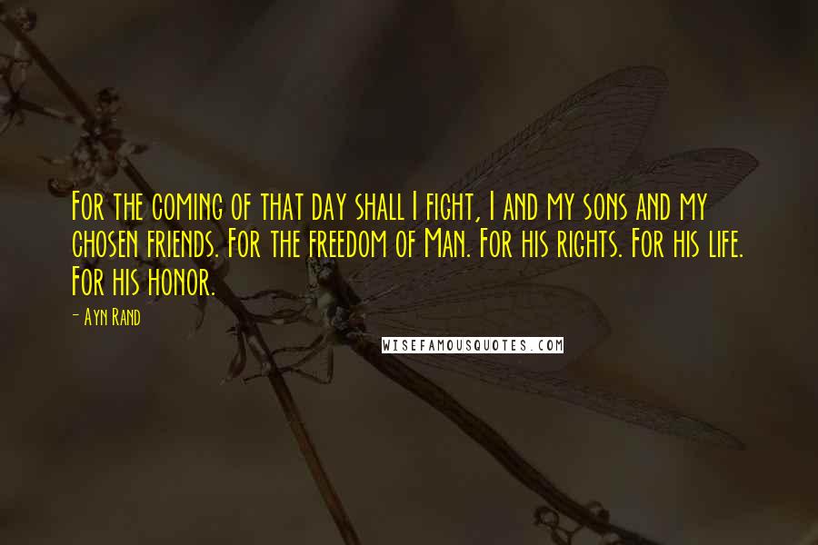 Ayn Rand Quotes: For the coming of that day shall I fight, I and my sons and my chosen friends. For the freedom of Man. For his rights. For his life. For his honor.