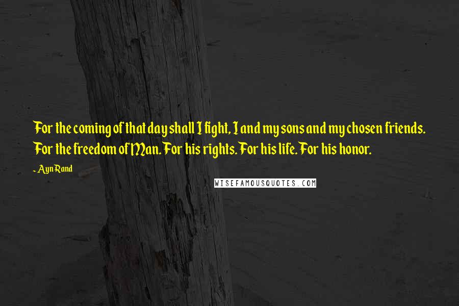 Ayn Rand Quotes: For the coming of that day shall I fight, I and my sons and my chosen friends. For the freedom of Man. For his rights. For his life. For his honor.