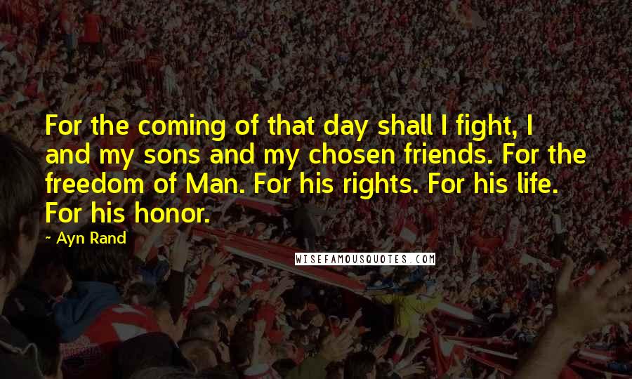 Ayn Rand Quotes: For the coming of that day shall I fight, I and my sons and my chosen friends. For the freedom of Man. For his rights. For his life. For his honor.