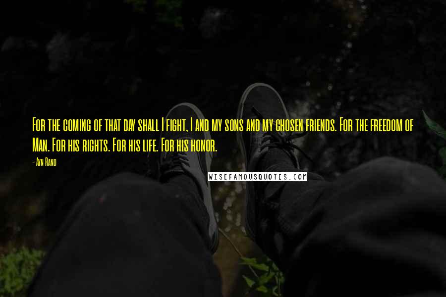 Ayn Rand Quotes: For the coming of that day shall I fight, I and my sons and my chosen friends. For the freedom of Man. For his rights. For his life. For his honor.
