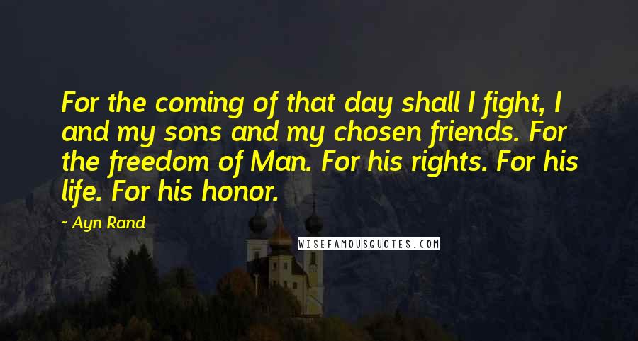 Ayn Rand Quotes: For the coming of that day shall I fight, I and my sons and my chosen friends. For the freedom of Man. For his rights. For his life. For his honor.