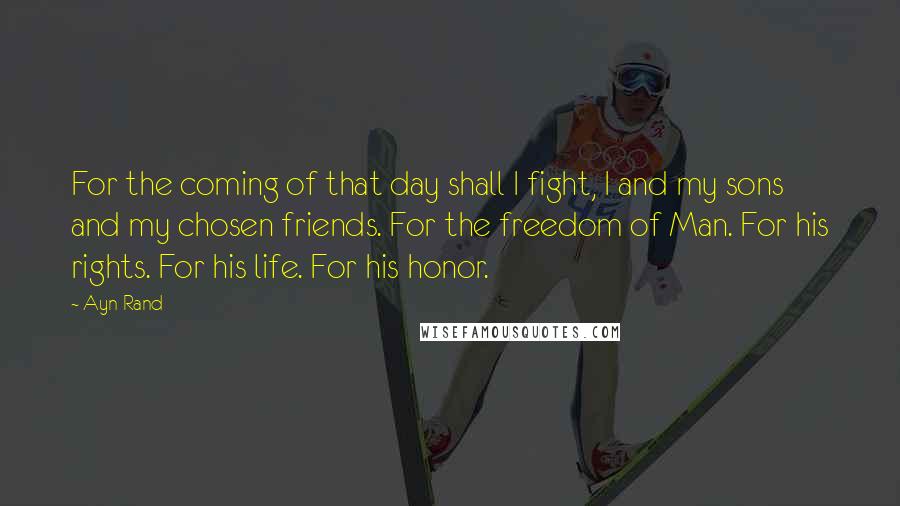 Ayn Rand Quotes: For the coming of that day shall I fight, I and my sons and my chosen friends. For the freedom of Man. For his rights. For his life. For his honor.