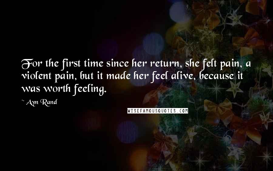 Ayn Rand Quotes: For the first time since her return, she felt pain, a violent pain, but it made her feel alive, because it was worth feeling.