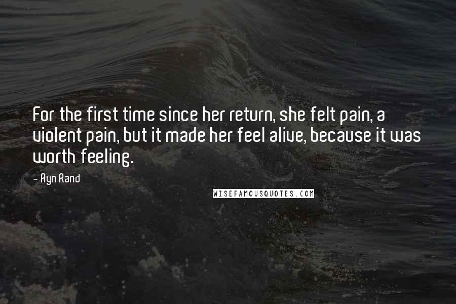 Ayn Rand Quotes: For the first time since her return, she felt pain, a violent pain, but it made her feel alive, because it was worth feeling.