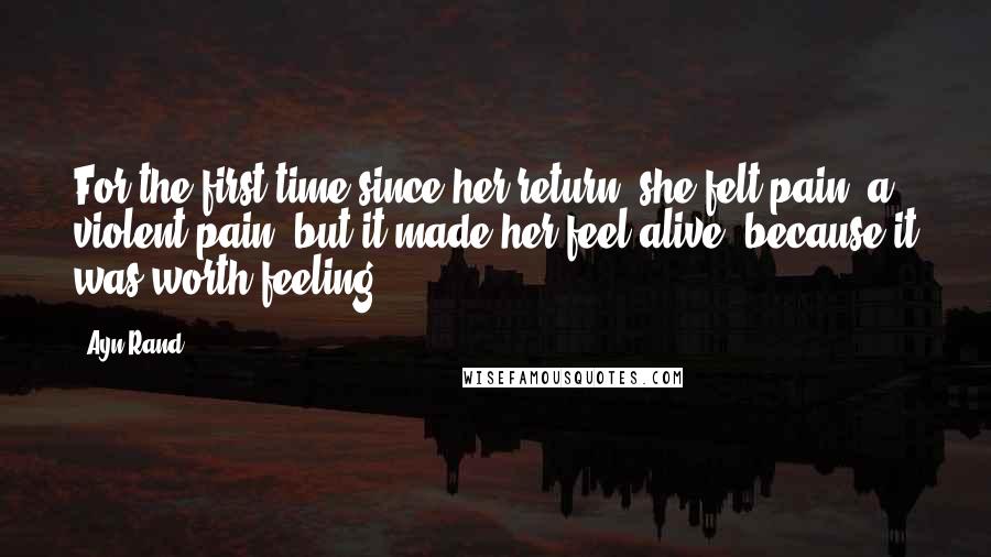 Ayn Rand Quotes: For the first time since her return, she felt pain, a violent pain, but it made her feel alive, because it was worth feeling.