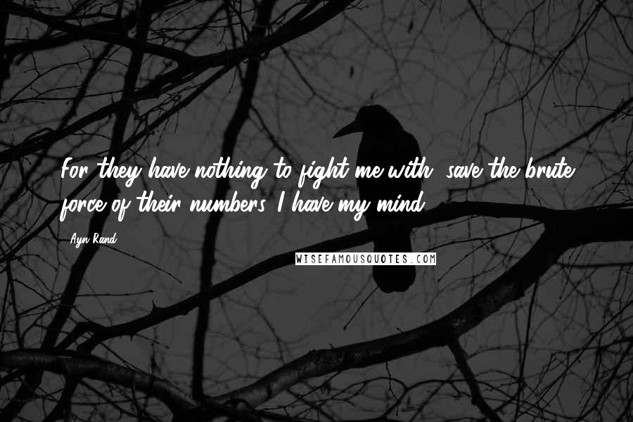 Ayn Rand Quotes: For they have nothing to fight me with, save the brute force of their numbers. I have my mind.