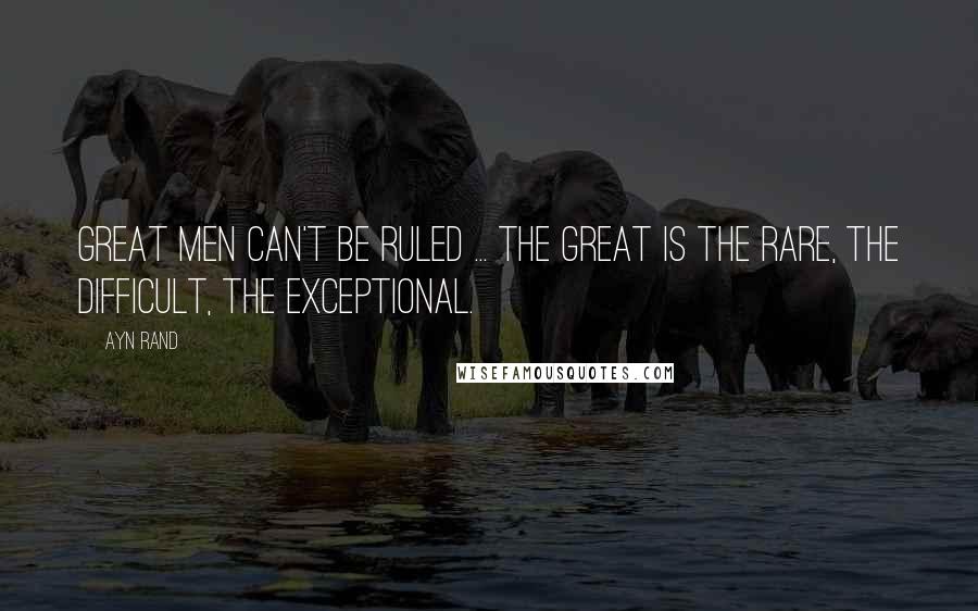 Ayn Rand Quotes: Great men can't be ruled ... The great is the rare, the difficult, the exceptional.