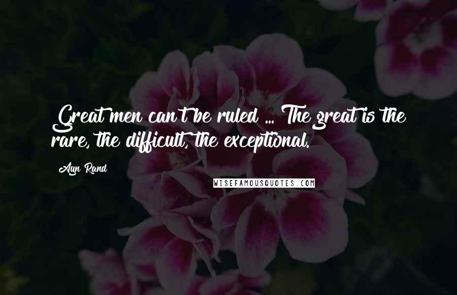 Ayn Rand Quotes: Great men can't be ruled ... The great is the rare, the difficult, the exceptional.