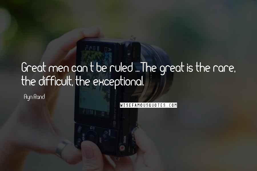 Ayn Rand Quotes: Great men can't be ruled ... The great is the rare, the difficult, the exceptional.