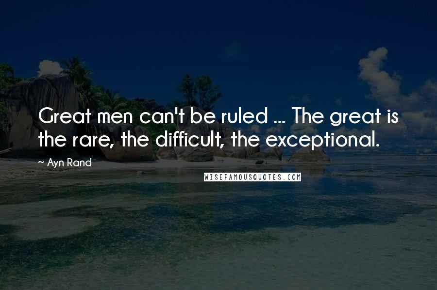 Ayn Rand Quotes: Great men can't be ruled ... The great is the rare, the difficult, the exceptional.