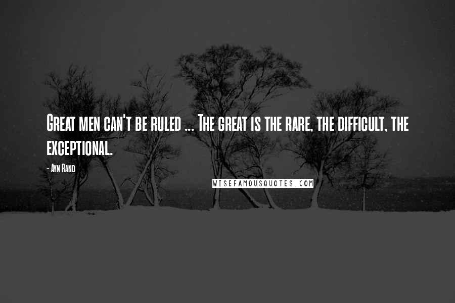 Ayn Rand Quotes: Great men can't be ruled ... The great is the rare, the difficult, the exceptional.
