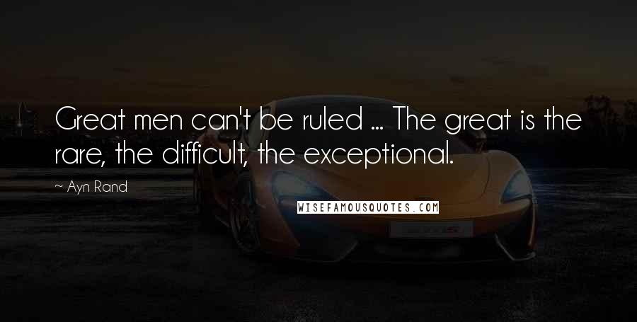 Ayn Rand Quotes: Great men can't be ruled ... The great is the rare, the difficult, the exceptional.