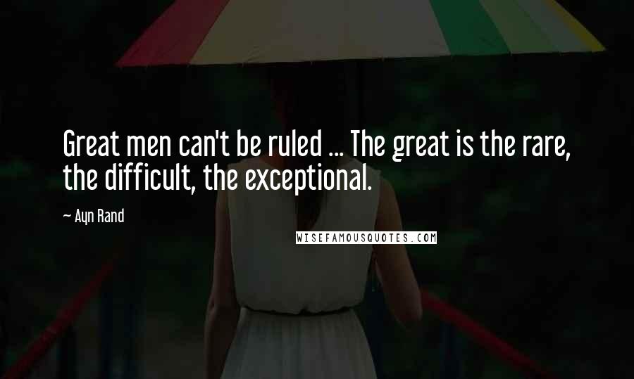 Ayn Rand Quotes: Great men can't be ruled ... The great is the rare, the difficult, the exceptional.