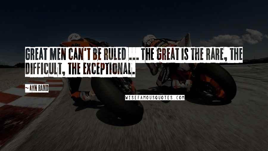 Ayn Rand Quotes: Great men can't be ruled ... The great is the rare, the difficult, the exceptional.
