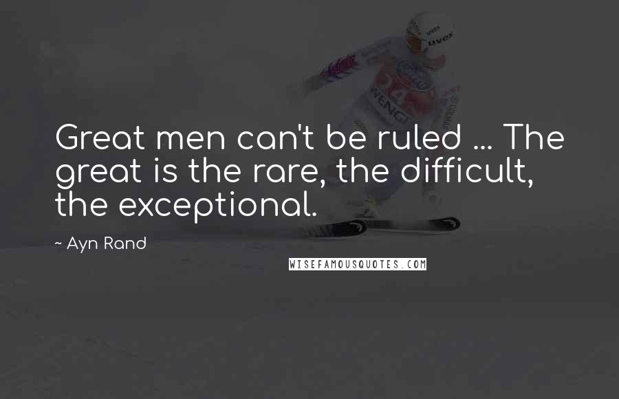 Ayn Rand Quotes: Great men can't be ruled ... The great is the rare, the difficult, the exceptional.