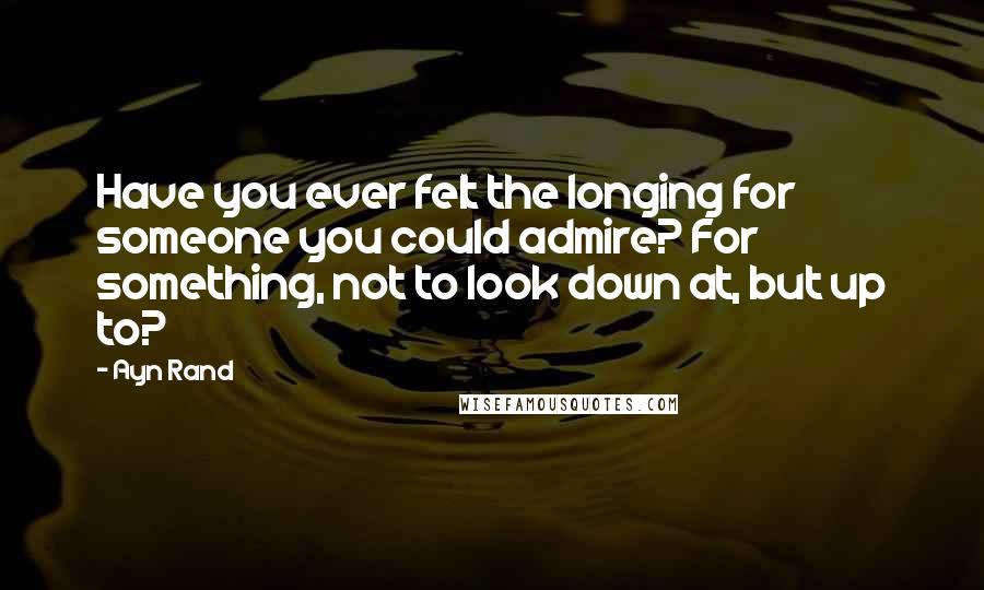 Ayn Rand Quotes: Have you ever felt the longing for someone you could admire? For something, not to look down at, but up to?