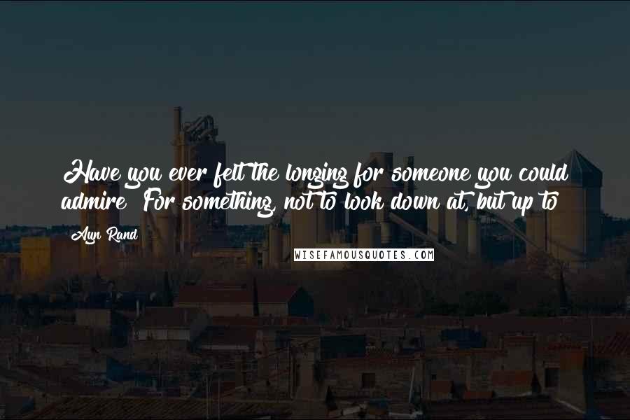 Ayn Rand Quotes: Have you ever felt the longing for someone you could admire? For something, not to look down at, but up to?