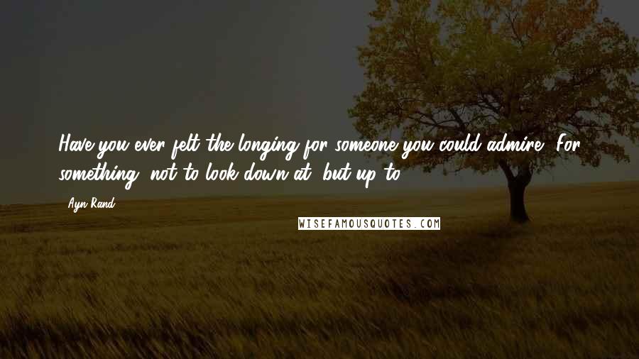 Ayn Rand Quotes: Have you ever felt the longing for someone you could admire? For something, not to look down at, but up to?