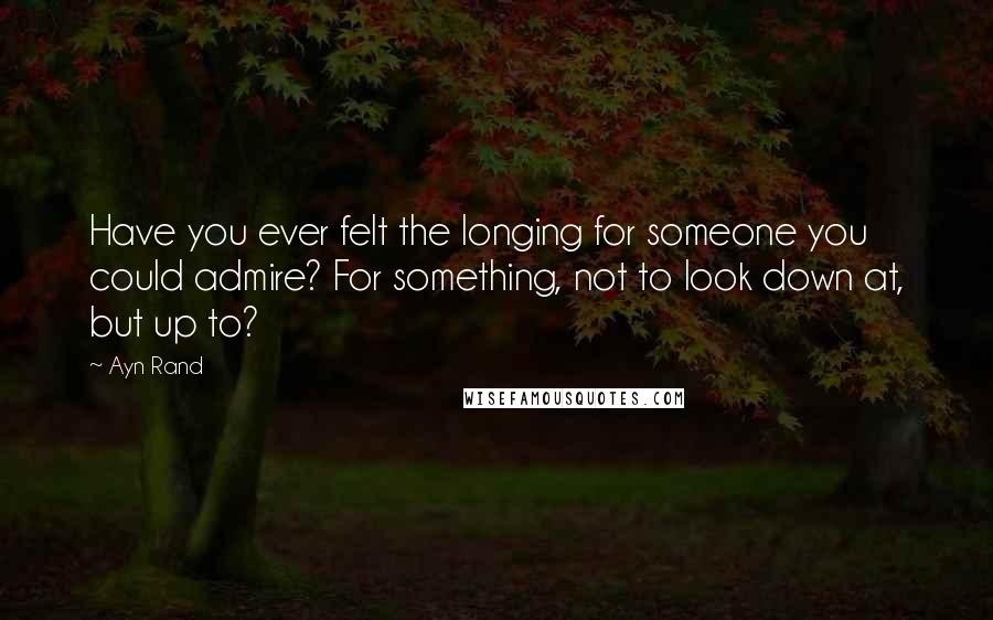 Ayn Rand Quotes: Have you ever felt the longing for someone you could admire? For something, not to look down at, but up to?