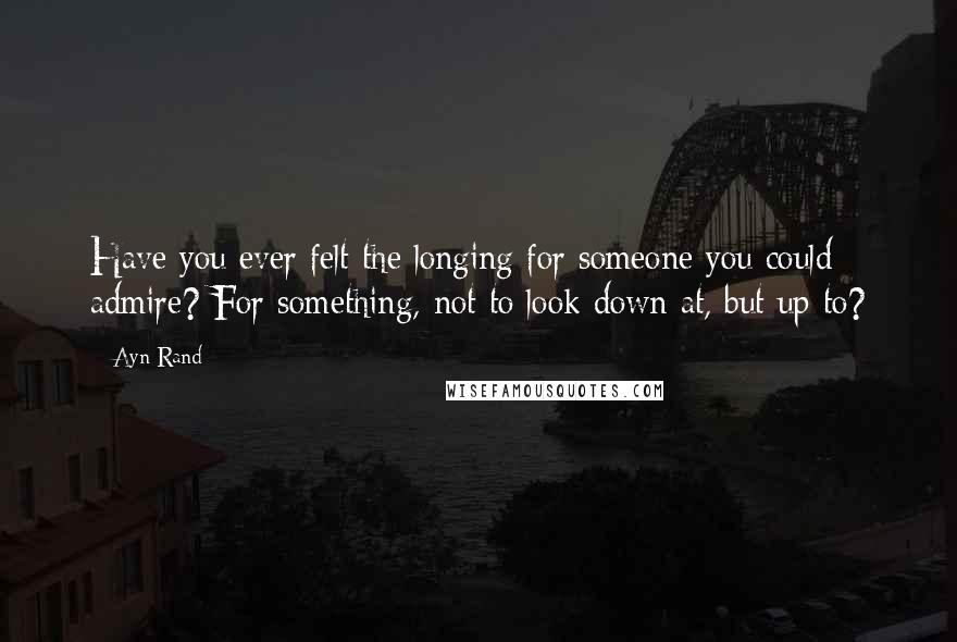 Ayn Rand Quotes: Have you ever felt the longing for someone you could admire? For something, not to look down at, but up to?