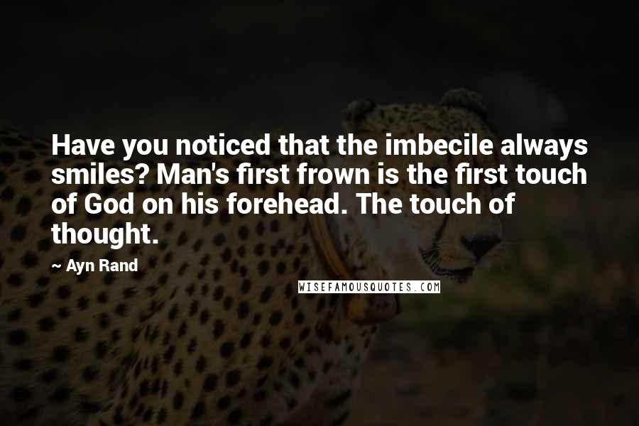 Ayn Rand Quotes: Have you noticed that the imbecile always smiles? Man's first frown is the first touch of God on his forehead. The touch of thought.