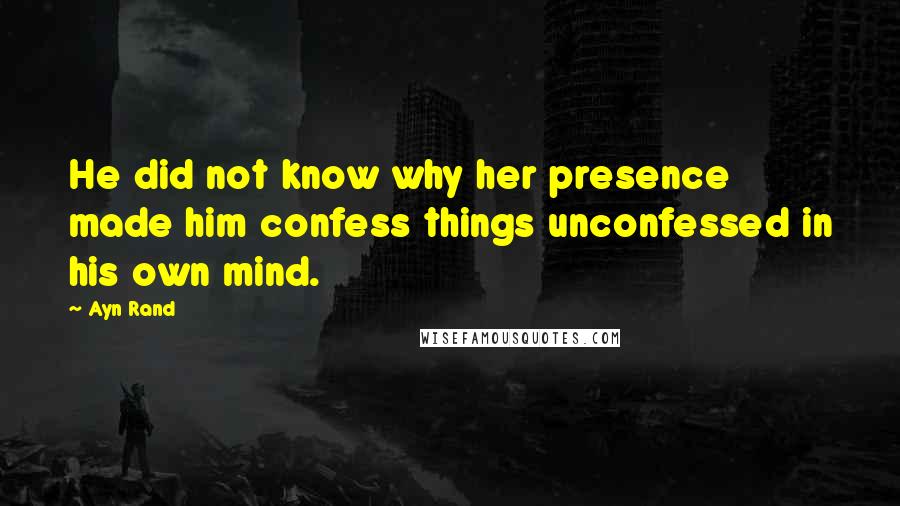 Ayn Rand Quotes: He did not know why her presence made him confess things unconfessed in his own mind.