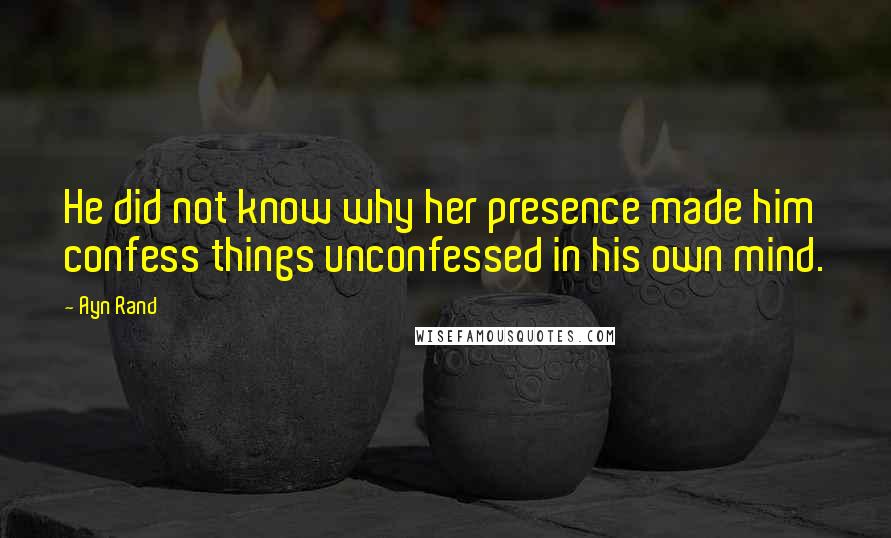 Ayn Rand Quotes: He did not know why her presence made him confess things unconfessed in his own mind.