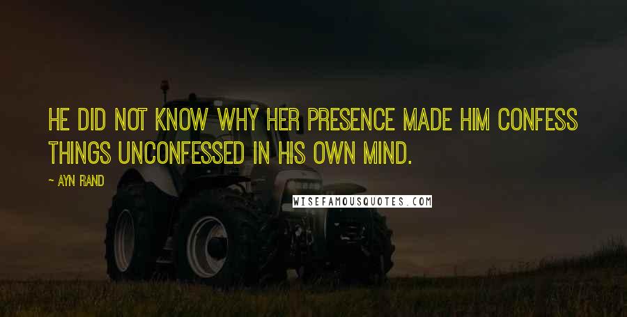 Ayn Rand Quotes: He did not know why her presence made him confess things unconfessed in his own mind.