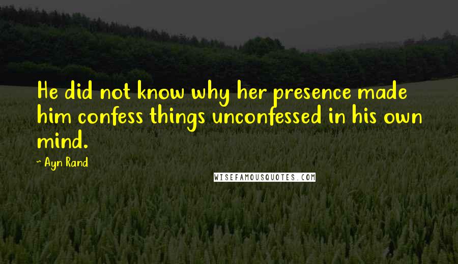 Ayn Rand Quotes: He did not know why her presence made him confess things unconfessed in his own mind.